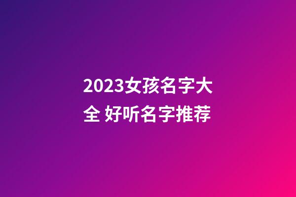 2023女孩名字大全 好听名字推荐